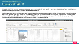 A função RELATED permite que a gente busque uma informação de uma tabela e leve para outra tabela. Você pode fazer um
paralelo com a fórmula PROCV do Excel, a ideia é bem parecida.
Ao criar a coluna com a fórmula RELATED, ao abrir os parênteses, ele abre a lista com todas as colunas que você pode buscar
em outras tabelas, com uma condição: essas tabelas precisam estar previamente relacionadas. Em seguida, basta escolher a
coluna de Idade da BaseCalendario e apertar o ENTER. Assim, de acordo com a coluna de Data de Nascimento, a data será
buscada na coluna de Data da BaseCalendario e retornado a Idade equivalente.
103
Seção 8: Principais Fórmulas DAX
Função RELATED
 