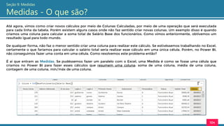Até agora, vimos como criar novos cálculos por meio de Colunas Calculadas, por meio de uma operação que será executada
para cada linha da tabela. Porém existem alguns casos onde não faz sentido criar novas colunas. Um exemplo disso é quando
criamos uma coluna para calcular a soma total de Salário Base dos funcionários. Como vimos anteriormente, obtivemos um
resultado igual para todo mundo.
De qualquer forma, não faz o menor sentido criar uma coluna para realizar este cálculo. Se estivéssemos trabalhando no Excel,
certamente o que faríamos para calcular o salário total seria realizar esse cálculo em uma única célula. Porém, no Power BI,
não conseguimos fazer uma conta em uma célula. Como resolvemos este problema então?
É ai que entram as Medidas. Se pudéssemos fazer um paralelo com o Excel, uma Medida é como se fosse uma célula que
criamos no Power BI para fazer esses cálculos que resumem uma coluna: soma de uma coluna, média de uma coluna,
contagem de uma coluna, mín/máx de uma coluna.
104
Seção 9: Medidas
Medidas - O que são?
 