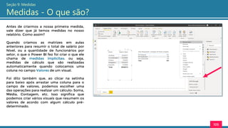 Antes de criarmos a nossa primeira medida,
vale dizer que já temos medidas no nosso
relatório. Como assim?
Quando criamos as matrizes em aulas
anteriores para resumir o total de salário por
Nível, ou a quantidade de funcionários por
setor, o que o Power BI fez foi criar o que ele
chama de medidas implícitas: ou seja,
medidas de cálculo que são realizadas
automaticamente quando colocamos uma
coluna no campo Valores de um visual.
Foi dito também que, ao clicar na setinha
para baixo após arrastar uma coluna para o
campo de valores, podemos escolher uma
das operações para realizar um cálculo: Soma,
Média, Contagem, etc. Isso significa que
podemos criar vários visuais que resumem os
valores de acordo com algum cálculo pré-
determinado.
105
Seção 9: Medidas
Medidas - O que são?
 
