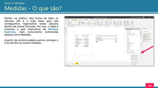 Porém, na prática, esta forma de fazer os
cálculos não é a mais ideal, pois não
conseguimos reaproveitar esses cálculos
dentro de outras fórmulas. Por isso, o ideal é
criarmos o que chamamos de Medidas
Explícitas, mais comumente conhecidas
apenas como Medidas.
A partir da próxima página vamos começar a
criar de fato as nossas medidas.
106
Seção 9: Medidas
Medidas - O que são?
 