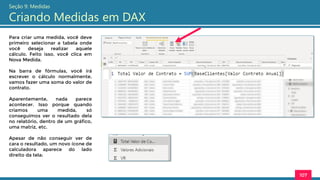Para criar uma medida, você deve
primeiro selecionar a tabela onde
você deseja realizar aquele
cálculo. Feito isso, você clica em
Nova Medida.
Na barra de fórmulas, você irá
escrever o cálculo normalmente,
vamos fazer uma soma do valor de
contrato.
Aparentemente, nada parece
acontecer. Isso porque quando
criamos uma medida, só
conseguimos ver o resultado dela
no relatório, dentro de um gráfico,
uma matriz, etc.
Apesar de não conseguir ver de
cara o resultado, um novo ícone de
calculadora aparece do lado
direito da tela:
107
Seção 9: Medidas
Criando Medidas em DAX
 