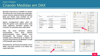 Quando colocamos a medida no campo
de valores de uma matriz (por exemplo,
a que criamos anteriormente de Salário
Base por Nível), essa medida vai ser
recalculada para cada linha da matriz.
Agora, conseguimos saber, além do
total de gastos com salário para cada
nível, sabemos também quanto de
contrato foi assinado para cada Nível
Obs: Se você também estiver
incomodado com esse valores
desformatados, para aplicar uma
formatação de moeda, clique na
medida para selecioná-la e depois vá
na guia Ferramentas de Medida e mude
a formatação para moeda.
Inicialmente, ela ficará formatada como
dólar, mas para acertar é só mexer nas
casas decimais.
108
Seção 9: Medidas
Criando Medidas em DAX
 