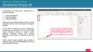O ambiente do Power BI é dividido em 3
partes principais:
1. A aba de Relatório
2. A aba de Dados
3. A aba de Modelo
Cada uma das 3 abas pode ser vista no canto
esquerdo da tela, como indicado na imagem
ao lado.
A tela inicial mostrada ao lado, totalmente
em branco, é a aba de Relatório. É nesta aba
onde criaremos todos os visuais, como
gráficos, matrizes, filtros, etc, sempre
tomando como base as tabelas da aba de
Dados.
Todos esses visuais podem ser criados a
partir do campo de VISUALIZAÇÕES, que fica
do lado direito da tela.
8
Seção 2: Como funciona o Power BI
Ambiente Power BI
Caso você queira, também é possível
criar várias páginas para o seu relatório,
bem parecido com as novas abas do
Excel.
 