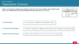 Vamos criar algumas medidas para exercitar. Para criar uma nova medida, você também pode
clicar com o botão direito no nome da tabela (à direita) e clicar em Nova medida.
109
Seção 9: Medidas
Operações Comuns
1. Total de Salário:
2. Total de Dias Trabalhados:
3. Salário por dia de trabalho:
 