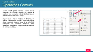 110
Seção 9: Medidas
Operações Comuns
Agora, você pode colocar todas essas
medidas no campo valores da Matriz e
analisar, por exemplo, o total de Salário por
Dia de acordo com cada cargo.
Repare que a nossa medida de Salário por
Dia de Trabalho foi criada a partir de outras
duas medidas. Assim, essa é a principal
vantagem de criarmos medidas, pois
podemos facilmente reaproveita-las dentro
de outras medidas.
 