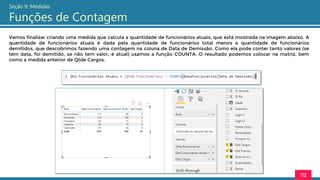 112
Seção 9: Medidas
Funções de Contagem
Vamos finalizar criando uma medida que calcula a quantidade de funcionários atuais, que está mostrada na imagem abaixo. A
quantidade de funcionários atuais é dada pela quantidade de funcionários total menos a quantidade de funcionários
demitidos, que descobrimos fazendo uma contagem na coluna de Data de Demissão. Como ela pode conter tanto valores (se
tem data, foi demitido, se não tem valor, é atual) usamos a função COUNTA. O resultado podemos colocar na matriz, bem
como a medida anterior de Qtde Cargos.
 