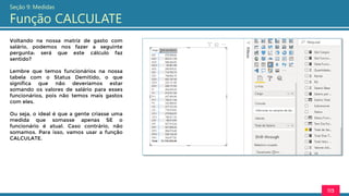 113
Seção 9: Medidas
Função CALCULATE
Voltando na nossa matriz de gasto com
salário, podemos nos fazer a seguinte
pergunta: será que este cálculo faz
sentido?
Lembre que temos funcionários na nossa
tabela com o Status Demitido, o que
significa que não deveríamos estar
somando os valores de salário para esses
funcionários, pois não temos mais gastos
com eles.
Ou seja, o ideal é que a gente criasse uma
medida que somasse apenas SE o
funcionário é atual. Caso contrário, não
somamos. Para isso, vamos usar a função
CALCULATE.
 