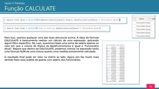 114
Seção 9: Medidas
Função CALCULATE
Para isso, usamos qualquer uma das duas estruturas acima. A ideia da fórmula
CALCULATE é basicamente realizar um cálculo de uma expressão, aplicando
algum filtro específico. No caso, queremos fazer uma soma de salário apenas no
caso em que a coluna de Status da BaseFuncionarios é igual a “Funcionário
Atual”. Repare que dentro da CALCULATE, podemos colocar na expressão tanto
uma fórmula SUM de uma coluna quanto uma medida previamente calculada.
O resultado final pode ser visto na matriz ao lado. Agora sim faz muito mais
sentido fazer essa análise de gastos com salário dos funcionários.
 