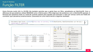 117
Seção 9: Medidas
Função FILTER
Outra fórmula muito útil é a FILTER. Ela também permite que a gente faça um filtro, semelhante ao CALCULATE. Com a
diferença de que podemos utilizar MEDIDAS como critérios para o filtro (algo que não podíamos com a CALCULATE apenas). A
fórmula que queremos fazer é o total de contrato apenas para aqueles que possuem o valor por serviço acima da média de
contratos, que calculamos anteriormente. Colocando em uma matriz temos o seguinte resultado:
 
