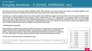 118
Seção 9: Medidas
Funções Iterativas - X (SUMX, AVERAGEX, etc)
No Power BI temos as fórmulas SUM, AVERAGE, MAX, MIN, COUNT, que fazem contas em colunas. O grande detalhe é que
essas colunas precisam necessariamente existir para que a gente possa fazer esses cálculos.
Imagine que a gente quisesse fazer uma soma apenas dos benefícios pagos aos funcionários. Para isso, precisaríamos criar
uma coluna na nossa tabela de Funcionários, onde a gente soma VT + VR + Benefícios, e só depois realizar a soma dessa
coluna. Em vez de fazer esse processo trabalhoso para somar os benefícios, poderíamos simplesmente usar a fórmula SUMX,
que permite que a gente faça uma soma sem a necessidade de criar uma coluna. Em vez de criar a coluna para depois somar
com o SUM, simplesmente criamos o SUMX e informamos duas coisa:
=SUMX(tabela; expressão)
Onde tabela é a tabela onde queremos fazer essa soma, e a expressão é o cálculo que que
Queremos fazer para cada linha da tabela. Como queremos saber o total de benefícios,
então o cálculo que queremos fazer para cada linha da tabela de funcionários é o valor de
VT + VR + Benefícios. Só depois disso, queremos fazer a soma total de todas as linhas.
A fórmula e o resultado estão mostrados ao lado.
 