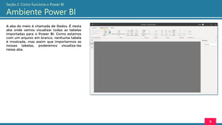 A aba do meio é chamada de Dados. É nesta
aba onde vamos visualizar todas as tabelas
importadas para o Power BI. Como estamos
com um arquivo em branco, nenhuma tabela
é mostrada, mas assim que importarmos as
nossas tabelas, poderemos visualiza-las
nessa aba.
9
Seção 2: Como funciona o Power BI
Ambiente Power BI
 