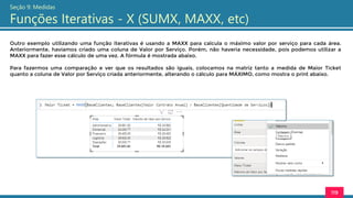 119
Seção 9: Medidas
Funções Iterativas - X (SUMX, MAXX, etc)
Outro exemplo utilizando uma função iterativas é usando a MAXX para calcula o máximo valor por serviço para cada área.
Anteriormente, havíamos criado uma coluna de Valor por Serviço. Porém, não haveria necessidade, pois podemos utilizar a
MAXX para fazer esse cálculo de uma vez. A fórmula é mostrada abaixo.
Para fazermos uma comparação e ver que os resultados são iguais, colocamos na matriz tanto a medida de Maior Ticket
quanto a coluna de Valor por Serviço criada anteriormente, alterando o cálculo para MÁXIMO, como mostra o print abaixo.
 