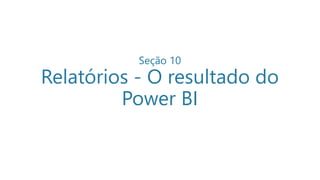 Seção 10
Relatórios - O resultado do
Power BI
 
