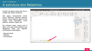 120
Seção 10: Relatórios
A estrutura dos Relatórios
A partir de agora vamos dar foco à
criação dos nossos relatórios.
Até agora, basicamente vimos
como adicionar matrizes básicas.
Porém, nosso objetivo agora é criar
visuais mais avançados, como
gráficos, cartões, mapas, etc.
Em primeiro lugar, vamos criar 3
abas, uma para cada relatório que
desejamos fazer. Em seguida,
renomeamos cada página:
- Resumo Geral
- Clientes
- Funcionários
 