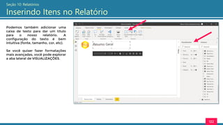 122
Seção 10: Relatórios
Inserindo Itens no Relatório
Podemos também adicionar uma
caixa de texto para dar um título
para o nosso relatório. A
configuração do texto é bem
intuitiva (fonte, tamanho, cor, etc).
Se você quiser fazer formatações
mais avançadas, você pode explorar
a aba lateral de VISUALIZAÇÕES.
 