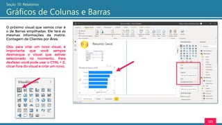 125
Seção 10: Relatórios
Gráficos de Colunas e Barras
O próximo visual que vamos criar é
o de Barras empilhadas. Ele terá as
mesmas informações da matriz:
Contagem de Clientes por Área.
Obs: para criar um novo visual, é
importante que você sempre
desmarque o visual que estiver
selecionado no momento. Para
desfazer você pode usar o CTRL + Z,
clicar fora do visual e criar um novo.
 