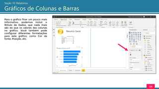 126
Seção 10: Relatórios
Gráficos de Colunas e Barras
Para o gráfico ficar um pouco mais
informativo, podemos incluir o
Rótulo de Dados, que nada mais
são do que os valores das colunas
no gráfico. Você também pode
configurar diferentes formatações
para este gráfico, como Cor da
fonte, Posição, etc.
 