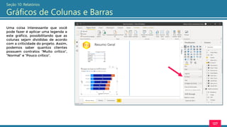 127
Seção 10: Relatórios
Gráficos de Colunas e Barras
Uma coisa interessante que você
pode fazer é aplicar uma legenda a
este gráfico, possibilitando que as
colunas sejam divididas de acordo
com a criticidade do projeto. Assim,
podemos saber quantos clientes
possuem contratos “Muito crítico”,
“Normal” e “Pouco crítico”.
 