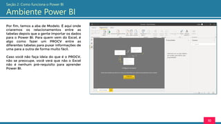 Por fim, temos a aba de Modelo. É aqui onde
criaremos os relacionamentos entre as
tabelas depois que a gente importar os dados
para o Power BI. Para quem vem do Excel, é
algo como fazer um PROCV entre as
diferentes tabelas para puxar informações de
uma para a outra de forma muito fácil.
Caso você não faça ideia do que é o PROCV,
não se preocupe, você verá que não o Excel
não é nenhum pré-requisito para aprender
Power BI.
10
Seção 2: Como funciona o Power BI
Ambiente Power BI
 