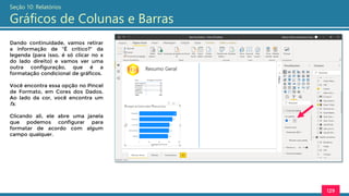 129
Seção 10: Relatórios
Gráficos de Colunas e Barras
Dando continuidade, vamos retirar
a informação de “É crítico?” da
legenda (para isso, é só clicar no x
do lado direito) e vamos ver uma
outra configuração, que é a
formatação condicional de gráficos.
Você encontra essa opção no Pincel
de Formato, em Cores dos Dados.
Ao lado da cor, você encontra um
fx.
Clicando ali, ele abre uma janela
que podemos configurar para
formatar de acordo com algum
campo qualquer.
 