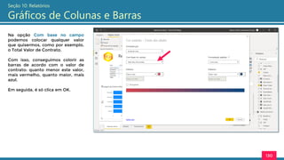 130
Seção 10: Relatórios
Gráficos de Colunas e Barras
Na opção Com base no campo
podemos colocar qualquer valor
que quisermos, como por exemplo,
o Total Valor de Contrato.
Com isso, conseguimos colorir as
barras de acordo com o valor de
contrato: quanto menor este valor,
mais vermelho, quanto maior, mais
azul.
Em seguida, é só clica em OK.
 