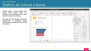 131
Seção 10: Relatórios
Gráficos de Colunas e Barras
Pronto, agora o nosso gráfico está
muito mais visual. Pela cor,
podemos ver que quanto mais azul,
maior é o valor de contrato.
Esse tipo de formatação você pode
acrescentar a qualquer visual,
sempre nessa opção de fx em Cores
dos dados.
 