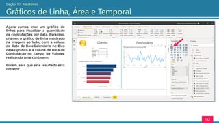 132
Seção 10: Relatórios
Gráficos de Linha, Área e Temporal
Agora vamos criar um gráfico de
linhas para visualizar a quantidade
de contratações por data. Para isso,
criamos o gráfico de linha mostrado
na imagem ao lado, com a coluna
de Data da BaseCalendario no Eixo
desse gráfico e a coluna de Data de
Contratação no campo de Valores,
realizando uma contagem.
Porém, será que este resultado está
correto?
 