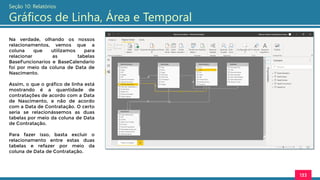 133
Seção 10: Relatórios
Gráficos de Linha, Área e Temporal
Na verdade, olhando os nossos
relacionamentos, vemos que a
coluna que utilizamos para
relacionar as tabelas
BaseFuncionarios e BaseCalendario
foi por meio da coluna de Data de
Nascimento.
Assim, o que o gráfico de linha está
mostrando é a quantidade de
contratações de acordo com a Data
de Nascimento, e não de acordo
com a Data de Contratação. O certo
seria se relacionássemos as duas
tabelas por meio da coluna de Data
de Contratação.
Para fazer isso, basta excluir o
relacionamento entre estas duas
tabelas e refazer por meio da
coluna de Data de Contratação.
 