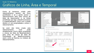 134
Seção 10: Relatórios
Gráficos de Linha, Área e Temporal
Como já havíamos criado este
relacionamento (porém ele ficou
pontilhado) é só a gente excluir o
relacionamento feito pela coluna de
Data de Nascimento, e na linhas
pontilhada que liga a BaseFuncionarios
e a BaseCalendario, clicar com o botão
direito e ir em propriedades e ativar o
relacionamento.
Se você não tinha criado este
relacionamento, você pode
simplesmente cria-lo agora arrastando
a coluna de Data da BaseCalendario
para cima da coluna de Data de
Contratação da BaseFuncionarios,
assim como já fizemos no módulo de
relacionamentos.
 