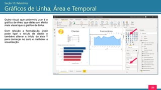 136
Seção 10: Relatórios
Gráficos de Linha, Área e Temporal
Outro visual que podemos usar é o
gráfico de Área, que deixa um efeito
mais visual que o gráfico de linha.
Com relação a formatação, você
pode ligar o rótulo de dados e
também alterar o início do eixo Y
para começar no zero e melhorar a
visualização.
 