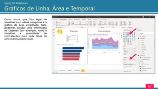 137
Seção 10: Relatórios
Gráficos de Linha, Área e Temporal
Outro visual que fica legal de
visualizar com várias categorias é o
gráfico de Área empilhada. Nele,
podemos colocar uma informação
na Legenda (por exemplo, nível) e
visualizar a quantidade de
contratações para cada Nível de
uma maneira bem visual.
 