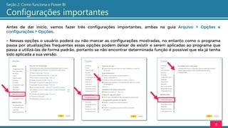 Antes de dar início, vamos fazer três configurações importantes, ambas na guia Arquivo > Opções e
configurações > Opções.
- Nessas opções o usuário poderá ou não marcar as configurações mostradas, no entanto como o programa
passa por atualizações frequentes essas opções podem deixar de existir e serem aplicadas ao programa que
passa a utilizá-las de forma padrão, portanto se não encontrar determinada função é possível que ela já tenha
sido aplicada a sua versão.
11
Seção 2: Como funciona o Power BI
Configurações importantes
 