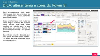 138
Seção 10: Relatórios
DICA: alterar tema e cores do Power BI
Você provavelmente pode estar
incomodado com as cores que os
seus gráficos estão tendo, achando
feio ou algo do tipo.
Existe uma forma de você mudar os
temas na guia Exibição. Ali, existem
várias opções que você pode
escolher de acordo com o seu
gosto. Cada um desses temas irá
mudar completamente a sua paleta
de cores.
O padrão do curso é o Clássico, que
você pode escolher caso preferir.
Ou então, escolher qualquer outro
tema que preferir.
 