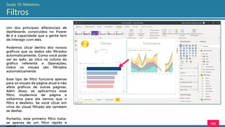 143
Seção 10: Relatórios
Filtros
Um dos principais diferenciais de
dashboards construídos no Power
BI é a capacidade que a gente tem
de interagir com eles.
Podemos clicar dentro dos nossos
gráficos que os dados são filtrados
automaticamente. Como você pode
ver ao lado, ao clica na coluna do
gráfico referente a Operações,
todos os visuais são filtrados
automaticamente.
Esse tipo de filtro funciona apenas
para os visuais da página atual e não
afeta gráficos de outras páginas.
Além disso, se aplicarmos esse
filtro, mudarmos de página e
voltarmos para ela vemos que o
filtro é desfeito. Se você clicar em
cima do visual filtrado ele também
se desfaz.
Portanto, este primeiro filtro trata-
se apenas de um filtro rápido e
 