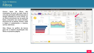 144
Seção 10: Relatórios
Filtros
Outros tipos de filtros são
mostrados no print ao lado. Essa é
uma das principais diferenças para a
versão utilizada no curso online. Lá,
os filtros encontram-se na parte de
baixo, enquanto nas novas versões,
encontra-se na lateral. Porém, toda
a lógica é exatamente a mesma,
vamos relembrar.
Obs: Clique no gráfico de barras
para ter a mesma visualização dos
filtros na próxima página.
 