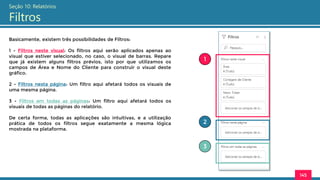 145
Seção 10: Relatórios
Filtros
Basicamente, existem três possibilidades de Filtros:
1 - Filtros neste visual: Os filtros aqui serão aplicados apenas ao
visual que estiver selecionado, no caso, o visual de barras. Repare
que já existem alguns filtros prévios, isto por que utilizamos os
campos de Área e Nome do Cliente para construir o visual deste
gráfico.
2 - Filtros nesta página: Um filtro aqui afetará todos os visuais de
uma mesma página.
3 - Filtros em todas as páginas: Um filtro aqui afetará todos os
visuais de todas as páginas do relatório.
De certa forma, todas as aplicações são intuitivas, e a utilização
prática de todos os filtros segue exatamente a mesma lógica
mostrada na plataforma.
1
2
3
 