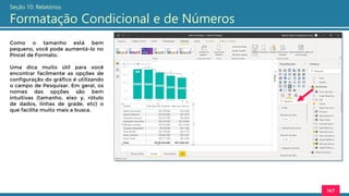 147
Seção 10: Relatórios
Formatação Condicional e de Números
Como o tamanho está bem
pequeno, você pode aumentá-lo no
Pincel de Formato.
Uma dica muito útil para você
encontrar facilmente as opções de
configuração do gráfico é utilizando
o campo de Pesquisar. Em geral, os
nomes das opções são bem
intuitivas (tamanho, eixo y, rótulo
de dados, linhas de grade, etc) o
que facilita muito mais a busca.
 