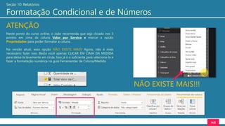 148
Seção 10: Relatórios
Formatação Condicional e de Números
Neste ponto do curso online, o João recomenda que seja clicado nos 3
pontos em cima da coluna Valor por Servico e marcar a opção
Propriedades para poder formatar a coluna.
Na versão atual, essa opção NÃO EXISTE MAIS! Agora, não é mais
necessário fazer isso. Basta você apenas CLICAR EM CIMA DA MEDIDA
para deixa-la levemente em cinza. Isso já é o suficiente para seleciona-la e
fazer a formatação numérica na guia Ferramentas de Coluna/Medida.
ATENÇÃO
NÃO EXISTE MAIS!!!
 
