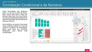 150
Seção 10: Relatórios
Formatação Condicional e de Números
Outra formatação que podemos
fazer é a de Cor da tela de fundo.
Essa, vamos fazer para o Valor por
Serviço. Para isso, é só você trocar
na caixinha de seleção destacada ao
lado de Total Valor de Contrato para
Valor por Servico.
Para melhorar um pouco mais essas
cores, podemos alterar as cores de
mínimo e máximo da formatação.
Basta você clicar em Controles
Avançados para alterar esta
configuração.
 
