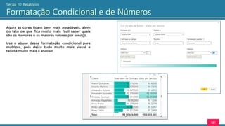 151
Seção 10: Relatórios
Formatação Condicional e de Números
Agora as cores ficam bem mais agradáveis, além
do fato de que fica muito mais fácil saber quais
são os menores e os maiores valores por serviço.
Use e abuse dessa formatação condicional para
matrizes, pois deixa tudo muito mais visual e
facilita muito mais a análise!
 
