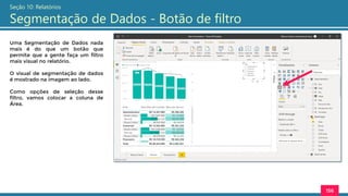 156
Seção 10: Relatórios
Segmentação de Dados - Botão de filtro
Uma Segmentação de Dados nada
mais é do que um botão que
permite que a gente faça um filtro
mais visual no relatório.
O visual de segmentação de dados
é mostrado na imagem ao lado.
Como opções de seleção desse
filtro, vamos colocar a coluna de
Área.
 