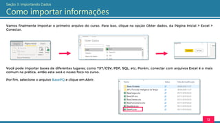 Vamos finalmente importar o primeiro arquivo do curso. Para isso, clique na opção Obter dados, da Página Inicial > Excel >
Conectar.
12
Seção 3: Importando Dados
Como importar informações
Você pode importar bases de diferentes lugares, como TXT/CSV, PDF, SQL, etc. Porém, conectar com arquivos Excel é o mais
comum na prática, então este será o nosso foco no curso.
Por fim, selecione o arquivo BasePQ e clique em Abrir.
 