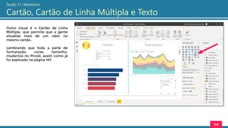 158
Seção 11: Relatórios
Cartão, Cartão de Linha Múltipla e Texto
Outro visual é o Cartão de Linha
Múltipla, que permite que a gente
visualize mais de um valor no
mesmo cartão.
Lembrando que toda a parte de
formatação, cores, tamanho,
mudamos no Pincel, assim como já
foi explicado na página 147.
 