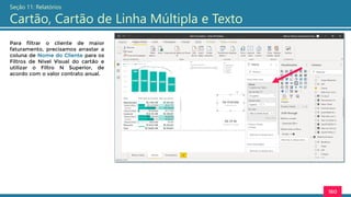 160
Seção 11: Relatórios
Cartão, Cartão de Linha Múltipla e Texto
Para filtrar o cliente de maior
faturamento, precisamos arrastar a
coluna de Nome do Cliente para os
Filtros de Nível Visual do cartão e
utilizar o Filtro N Superior, de
acordo com o valor contrato anual.
 