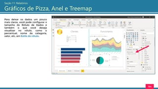 164
Seção 11: Relatórios
Gráficos de Pizza, Anel e Treemap
Para deixar os dados um pouco
mais claros, você pode configurar o
tamanho do Rótulo de Dados e
também o que você deseja
visualizar no rótulo, como o
percentual, nome da categoria,
valor, etc, em Estilo do rótulo.
 
