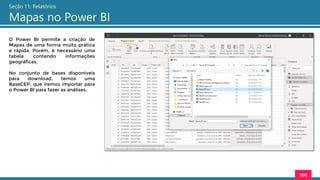 166
Seção 11: Relatórios
Mapas no Power BI
O Power BI permite a criação de
Mapas de uma forma muito prática
e rápida. Porém, é necessário uma
tabela contendo informações
geográficas.
No conjunto de bases disponíveis
para download, temos uma
BaseCEP, que iremos importar para
o Power BI para fazer as análises.
 