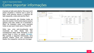 A janela ao lado será aberta. Para que você
possa visualizar o mesmo que o print ao
lado, você precisa marcar a caixinha do
lado esquerdo, onde está escrito Plan1.
No lado esquerdo são listadas todas as
abas do arquivo. Como este arquivo possui
apenas uma aba, então só é mostrada a
Plan1. Se tivessem mais, você marcaria
todas as que quer trazer para o Power BI.
Feito isso, uma pré-visualização será
mostrada ao lado. Nesta tela não
conseguimos fazer nada. Portanto, o que
vamos fazer é clicar na opção Carregar.
Mas guarde a seguinte informação: será
sempre melhor clicar em Transformar
Dados. Por enquanto, vamos em Carregar.
13
Seção 3: Importando Dados
Como importar informações
 