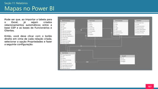 167
Seção 11: Relatórios
Mapas no Power BI
Pode ser que, ao importar a tabela para
o Excel, já sejam criados
relacionamentos automáticos entre a
base CEP e as bases de Funcionários e
Clientes.
Então, você deve clicar com o botão
direito em cima de cada relação criada,
selecionar a opção Propriedades e fazer
a seguinte configuração:
 
