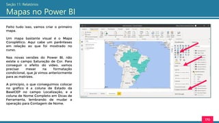 170
Seção 11: Relatórios
Mapas no Power BI
Feito tudo isso, vamos criar o primeiro
mapa.
Um mapa bastante visual é o Mapa
Coroplético. Aqui cabe um parênteses
em relação ao que foi mostrado no
curso.
Nas novas versões do Power BI, não
existe o campo Saturação de Cor. Para
conseguir o efeito do vídeo, vamos
precisar mexer na formatação
condicional, que já vimos anteriormente
para as matrizes.
A princípio, o que conseguimos colocar
no gráfico é a coluna de Estado da
BaseCEP no campo Localização, e a
coluna de Nome Completo em Dicas de
Ferramenta, lembrando de mudar a
operação para Contagem de Nome.
 