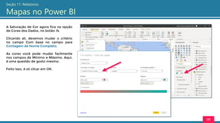 171
Seção 11: Relatórios
Mapas no Power BI
A Saturação de Cor agora fica na opção
de Cores dos Dados, no botão fx.
Clicando ali, devemos mudar o critério
no campo Com base no campo para
Contagem de Nome Completo.
As cores você pode mudar facilmente
nos campos de Mínimo e Máximo. Aqui,
é uma questão de gosto mesmo.
Feito isso, é só clicar em OK.
 